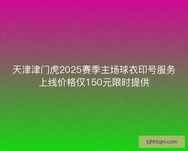 天津津门虎2025赛季主场球衣印号服务上线价格仅150元限时提供